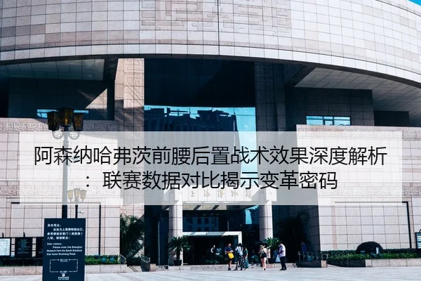 阿森纳哈弗茨前腰后置战术效果深度解析：联赛数据对比揭示变革密码