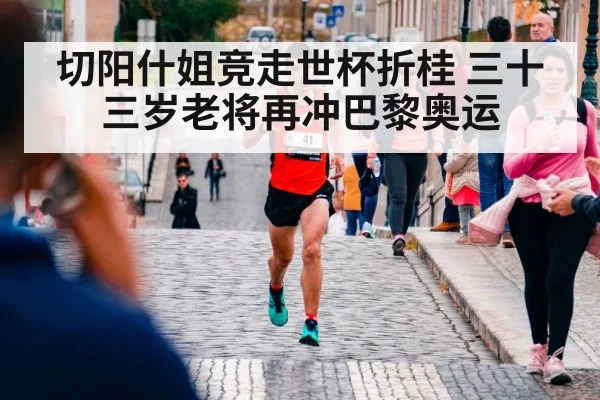 切阳什姐竞走世杯折桂 三十三岁老将再冲巴黎奥运